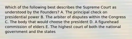 Which of the following best describes the Supreme Court as understood by the Founders? A. The principal check on presidential power B. The arbiter of disputes within the Congress C. The body that would choose the president D. A figurehead commission of elders E. The highest court of both the national government and the states