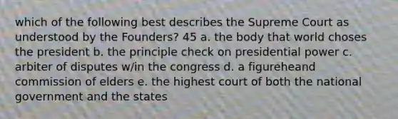 which of the following best describes the Supreme Court as understood by the Founders? 45 a. the body that world choses the president b. the principle check on presidential power c. arbiter of disputes w/in the congress d. a figureheand commission of elders e. the highest court of both the national government and the states