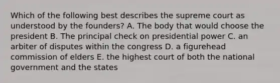 Which of the following best describes the supreme court as understood by the founders? A. The body that would choose the president B. The principal check on presidential power C. an arbiter of disputes within the congress D. a figurehead commission of elders E. the highest court of both the national government and the states