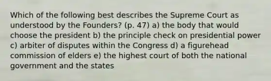 Which of the following best describes the Supreme Court as understood by the Founders? (p. 47) a) the body that would choose the president b) the principle check on presidential power c) arbiter of disputes within the Congress d) a figurehead commission of elders e) the highest court of both the national government and the states