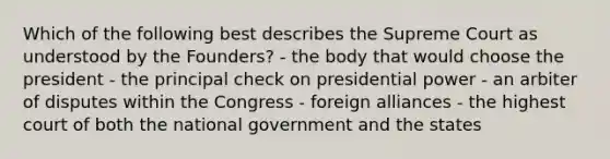 Which of the following best describes the Supreme Court as understood by the Founders? - the body that would choose the president - the principal check on presidential power - an arbiter of disputes within the Congress - foreign alliances - the highest court of both the national government and the states