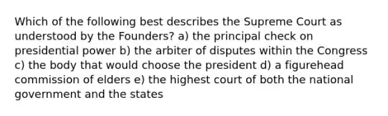 Which of the following best describes the Supreme Court as understood by the Founders? a) the principal check on presidential power b) the arbiter of disputes within the Congress c) the body that would choose the president d) a figurehead commission of elders e) the highest court of both the national government and the states