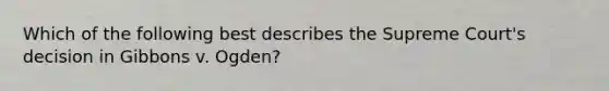 Which of the following best describes the Supreme Court's decision in Gibbons v. Ogden?