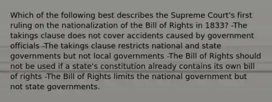 Which of the following best describes the Supreme Court's first ruling on the nationalization of the Bill of Rights in 1833? -The takings clause does not cover accidents caused by government officials -The takings clause restricts national and state governments but not local governments -The Bill of Rights should not be used if a state's constitution already contains its own bill of rights -The Bill of Rights limits the national government but not state governments.