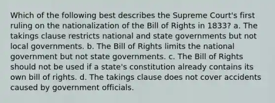 Which of the following best describes the Supreme Court's first ruling on the nationalization of the Bill of Rights in 1833? a. The takings clause restricts national and state governments but not local governments. b. The Bill of Rights limits the national government but not state governments. c. The Bill of Rights should not be used if a state's constitution already contains its own bill of rights. d. The takings clause does not cover accidents caused by government officials.