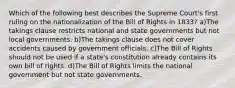 Which of the following best describes the Supreme Court's first ruling on the nationalization of the Bill of Rights in 1833? a)The takings clause restricts national and state governments but not local governments. b)The takings clause does not cover accidents caused by government officials. c)The Bill of Rights should not be used if a state's constitution already contains its own bill of rights. d)The Bill of Rights limits the national government but not state governments.