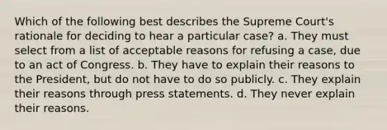 Which of the following best describes the Supreme Court's rationale for deciding to hear a particular case? a. They must select from a list of acceptable reasons for refusing a case, due to an act of Congress. b. They have to explain their reasons to the President, but do not have to do so publicly. c. They explain their reasons through press statements. d. They never explain their reasons.