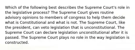 Which of the following best describes the Supreme Court's role in the legislative process? The Supreme Court gives routine advisory opinions to members of congress to help them decide what is Constitutional and what is not. The Supreme Court, like the president, can veto legislation that is unconstitutional. The Supreme Court can declare legislation unconstitutional after it is passed. The Supreme Court plays no role in the way legislation is constructed.