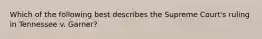 Which of the following best describes the Supreme Court's ruling in Tennessee v. Garner?