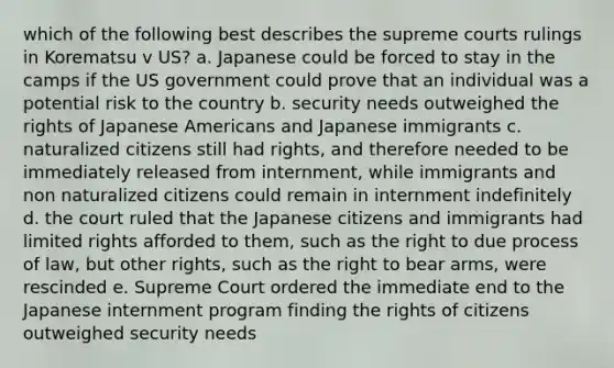 which of the following best describes the supreme courts rulings in Korematsu v US? a. Japanese could be forced to stay in the camps if the US government could prove that an individual was a potential risk to the country b. security needs outweighed the rights of Japanese Americans and Japanese immigrants c. naturalized citizens still had rights, and therefore needed to be immediately released from internment, while immigrants and non naturalized citizens could remain in internment indefinitely d. the court ruled that the Japanese citizens and immigrants had limited rights afforded to them, such as the right to due process of law, but other rights, such as the right to bear arms, were rescinded e. Supreme Court ordered the immediate end to the Japanese internment program finding the rights of citizens outweighed security needs