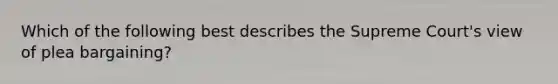 Which of the following best describes the Supreme Court's view of plea bargaining?