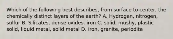 Which of the following best describes, from surface to center, the chemically distinct layers of the earth? A. Hydrogen, nitrogen, sulfur B. Silicates, dense oxides, iron C. solid, mushy, plastic solid, liquid metal, solid metal D. Iron, granite, periodite