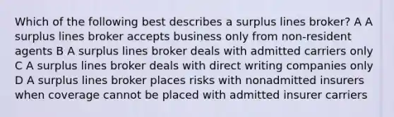 Which of the following best describes a surplus lines broker? A A surplus lines broker accepts business only from non-resident agents B A surplus lines broker deals with admitted carriers only C A surplus lines broker deals with direct writing companies only D A surplus lines broker places risks with nonadmitted insurers when coverage cannot be placed with admitted insurer carriers