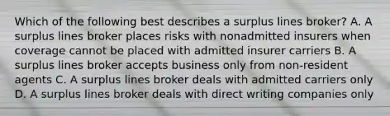 Which of the following best describes a surplus lines broker? A. A surplus lines broker places risks with nonadmitted insurers when coverage cannot be placed with admitted insurer carriers B. A surplus lines broker accepts business only from non-resident agents C. A surplus lines broker deals with admitted carriers only D. A surplus lines broker deals with direct writing companies only