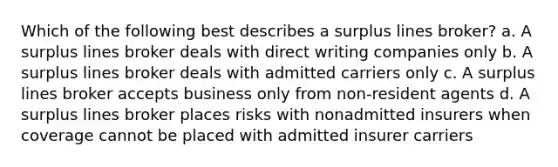 Which of the following best describes a surplus lines broker? a. A surplus lines broker deals with direct writing companies only b. A surplus lines broker deals with admitted carriers only c. A surplus lines broker accepts business only from non-resident agents d. A surplus lines broker places risks with nonadmitted insurers when coverage cannot be placed with admitted insurer carriers