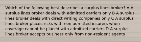 Which of the following best describes a surplus lines broker? A A surplus lines broker deals with admitted carriers only B A surplus lines broker deals with direct writing companies only C A surplus lines broker places risks with non-admitted insurers when coverage cannot be placed with admitted carriers D A surplus lines broker accepts business only from non-resident agents