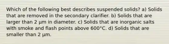 Which of the following best describes suspended solids? a) Solids that are removed in the secondary clarifier. b) Solids that are larger than 2 µm in diameter. c) Solids that are inorganic salts with smoke and flash points above 600°C. d) Solids that are smaller than 2 µm.