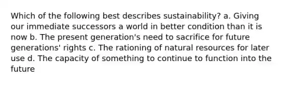 Which of the following best describes sustainability? a. Giving our immediate successors a world in better condition than it is now b. The present generation's need to sacrifice for future generations' rights c. The rationing of natural resources for later use d. The capacity of something to continue to function into the future