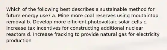 Which of the following best describes a sustainable method for future energy use? a. Mine more coal reserves using moutaintop removal b. Develop more efficient photovoltaic solar cells c. Increase tax incentives for constructing additional nuclear reactors d. Increase fracking to provide natural gas for electricity production