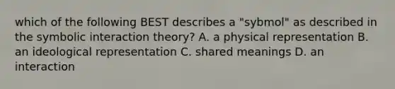 which of the following BEST describes a "sybmol" as described in the symbolic interaction theory? A. a physical representation B. an ideological representation C. shared meanings D. an interaction