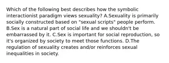 Which of the following best describes how the symbolic interactionist paradigm views sexuality? A.Sexuality is primarily socially constructed based on "sexual scripts" people perform. B.Sex is a natural part of social life and we shouldn't be embarrassed by it. C.Sex is important for social reproduction, so it's organized by society to meet those functions. D.The regulation of sexuality creates and/or reinforces sexual inequalities in society.