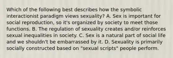 Which of the following best describes how the symbolic interactionist paradigm views sexuality? A. Sex is important for social reproduction, so it's organized by society to meet those functions. B. The regulation of sexuality creates and/or reinforces sexual inequalities in society. C. Sex is a natural part of social life and we shouldn't be embarrassed by it. D. Sexuality is primarily socially constructed based on "sexual scripts" people perform.