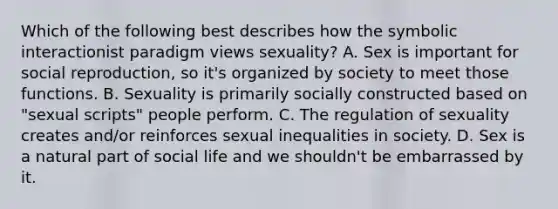 Which of the following best describes how the symbolic interactionist paradigm views sexuality? A. Sex is important for social reproduction, so it's organized by society to meet those functions. B. Sexuality is primarily socially constructed based on "sexual scripts" people perform. C. The regulation of sexuality creates and/or reinforces sexual inequalities in society. D. Sex is a natural part of social life and we shouldn't be embarrassed by it.