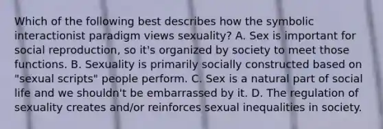 Which of the following best describes how the symbolic interactionist paradigm views sexuality? A. Sex is important for social reproduction, so it's organized by society to meet those functions. B. Sexuality is primarily socially constructed based on "sexual scripts" people perform. C. Sex is a natural part of social life and we shouldn't be embarrassed by it. D. The regulation of sexuality creates and/or reinforces sexual inequalities in society.