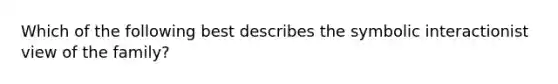 Which of the following best describes the symbolic interactionist view of the family?