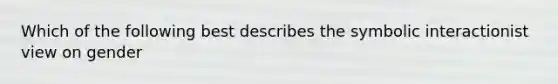 Which of the following best describes the symbolic interactionist view on gender