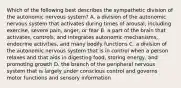 Which of the following best describes the sympathetic division of the autonomic nervous system? A. a division of the autonomic nervous system that activates during times of arousal, including exercise, severe pain, anger, or fear B. a part of the brain that activates, controls, and integrates autonomic mechanisms, endocrine activities, and many bodily functions C. a division of the autonomic nervous system that is in control when a person relaxes and that aids in digesting food, storing energy, and promoting growth D. the branch of the peripheral nervous system that is largely under conscious control and governs motor functions and sensory information