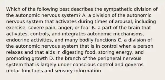 Which of the following best describes the sympathetic division of the autonomic nervous system? A. a division of the autonomic nervous system that activates during times of arousal, including exercise, severe pain, anger, or fear B. a part of the brain that activates, controls, and integrates autonomic mechanisms, endocrine activities, and many bodily functions C. a division of the autonomic nervous system that is in control when a person relaxes and that aids in digesting food, storing energy, and promoting growth D. the branch of the peripheral nervous system that is largely under conscious control and governs motor functions and sensory information