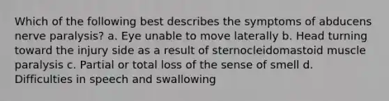 Which of the following best describes the symptoms of abducens nerve paralysis? a. Eye unable to move laterally b. Head turning toward the injury side as a result of sternocleidomastoid muscle paralysis c. Partial or total loss of the sense of smell d. Difficulties in speech and swallowing