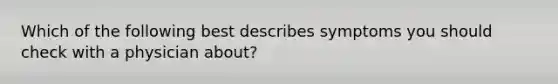 Which of the following best describes symptoms you should check with a physician about?