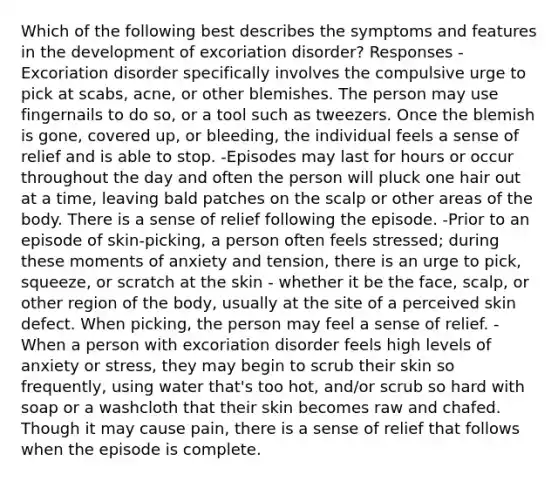 Which of the following best describes the symptoms and features in the development of excoriation disorder? Responses -Excoriation disorder specifically involves the compulsive urge to pick at scabs, acne, or other blemishes. The person may use fingernails to do so, or a tool such as tweezers. Once the blemish is gone, covered up, or bleeding, the individual feels a sense of relief and is able to stop. -Episodes may last for hours or occur throughout the day and often the person will pluck one hair out at a time, leaving bald patches on the scalp or other areas of the body. There is a sense of relief following the episode. -Prior to an episode of skin-picking, a person often feels stressed; during these moments of anxiety and tension, there is an urge to pick, squeeze, or scratch at the skin - whether it be the face, scalp, or other region of the body, usually at the site of a perceived skin defect. When picking, the person may feel a sense of relief. -When a person with excoriation disorder feels high levels of anxiety or stress, they may begin to scrub their skin so frequently, using water that's too hot, and/or scrub so hard with soap or a washcloth that their skin becomes raw and chafed. Though it may cause pain, there is a sense of relief that follows when the episode is complete.