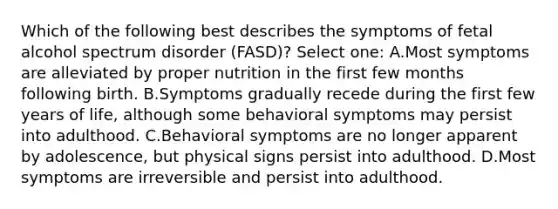 Which of the following best describes the symptoms of fetal alcohol spectrum disorder (FASD)? Select one: A.Most symptoms are alleviated by proper nutrition in the first few months following birth. B.Symptoms gradually recede during the first few years of life, although some behavioral symptoms may persist into adulthood. C.Behavioral symptoms are no longer apparent by adolescence, but physical signs persist into adulthood. D.Most symptoms are irreversible and persist into adulthood.