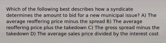 Which of the following best describes how a syndicate determines the amount to bid for a new municipal issue? A) The average reoffering price minus the spread B) The average reoffering price plus the takedown C) The gross spread minus the takedown D) The average sales price divided by the interest cost