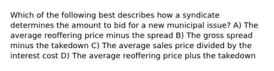 Which of the following best describes how a syndicate determines the amount to bid for a new municipal issue? A) The average reoffering price minus the spread B) The gross spread minus the takedown C) The average sales price divided by the interest cost D) The average reoffering price plus the takedown