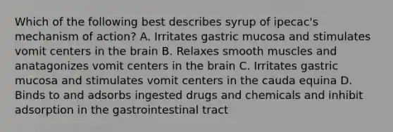 Which of the following best describes syrup of ipecac's mechanism of action? A. Irritates gastric mucosa and stimulates vomit centers in the brain B. Relaxes smooth muscles and anatagonizes vomit centers in the brain C. Irritates gastric mucosa and stimulates vomit centers in the cauda equina D. Binds to and adsorbs ingested drugs and chemicals and inhibit adsorption in the gastrointestinal tract