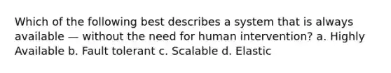 Which of the following best describes a system that is always available — without the need for human intervention? a. Highly Available b. Fault tolerant c. Scalable d. Elastic