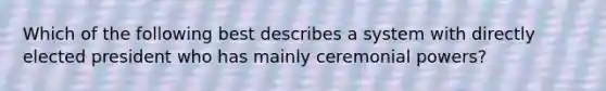 Which of the following best describes a system with directly elected president who has mainly ceremonial powers?