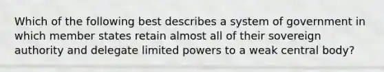 Which of the following best describes a system of government in which member states retain almost all of their sovereign authority and delegate limited powers to a weak central body?