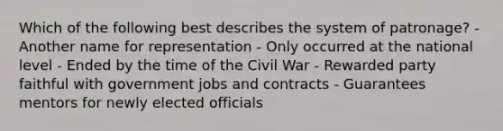 Which of the following best describes the system of patronage? - Another name for representation - Only occurred at the national level - Ended by the time of the Civil War - Rewarded party faithful with government jobs and contracts - Guarantees mentors for newly elected officials