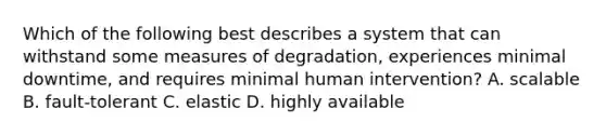 Which of the following best describes a system that can withstand some measures of degradation, experiences minimal downtime, and requires minimal human intervention? A. scalable B. fault-tolerant C. elastic D. highly available