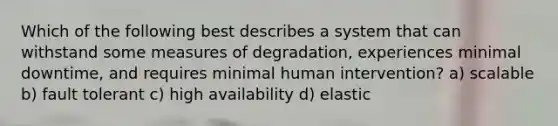 Which of the following best describes a system that can withstand some measures of degradation, experiences minimal downtime, and requires minimal human intervention? a) scalable b) fault tolerant c) high availability d) elastic