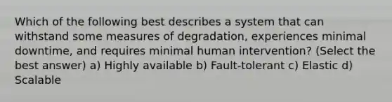 Which of the following best describes a system that can withstand some measures of degradation, experiences minimal downtime, and requires minimal human intervention? (Select the best answer) a) Highly available b) Fault-tolerant c) Elastic d) Scalable