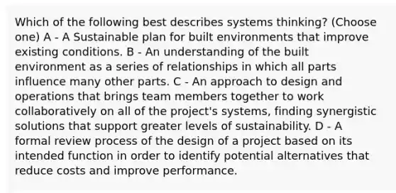 Which of the following best describes systems thinking? (Choose one) A - A Sustainable plan for built environments that improve existing conditions. B - An understanding of the built environment as a series of relationships in which all parts influence many other parts. C - An approach to design and operations that brings team members together to work collaboratively on all of the project's systems, finding synergistic solutions that support greater levels of sustainability. D - A formal review process of the design of a project based on its intended function in order to identify potential alternatives that reduce costs and improve performance.