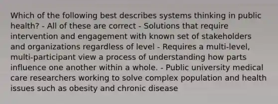 Which of the following best describes systems thinking in public health? - All of these are correct - Solutions that require intervention and engagement with known set of stakeholders and organizations regardless of level - Requires a multi-level, multi-participant view a process of understanding how parts influence one another within a whole. - Public university medical care researchers working to solve complex population and health issues such as obesity and chronic disease