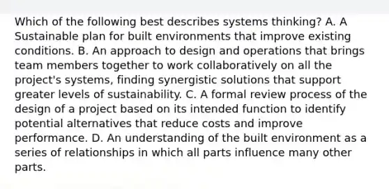 Which of the following best describes systems thinking? A. A Sustainable plan for built environments that improve existing conditions. B. An approach to design and operations that brings team members together to work collaboratively on all the project's systems, finding synergistic solutions that support greater levels of sustainability. C. A formal review process of the design of a project based on its intended function to identify potential alternatives that reduce costs and improve performance. D. An understanding of the built environment as a series of relationships in which all parts influence many other parts.