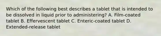 Which of the following best describes a tablet that is intended to be dissolved in liquid prior to administering? A. Film-coated tablet B. Effervescent tablet C. Enteric-coated tablet D. Extended-release tablet